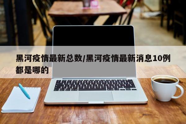黑河疫情最新总数／黑河疫情最新消息10例都是哪的