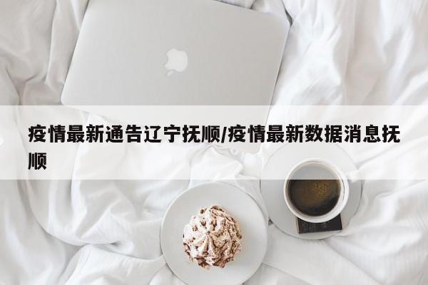 疫情最新通告辽宁抚顺／疫情最新数据消息抚顺