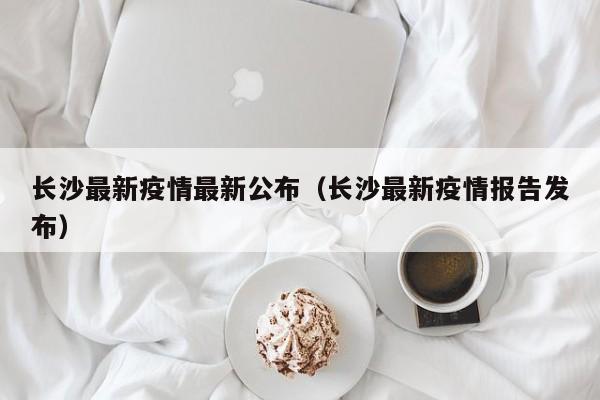 长沙最新疫情最新公布（长沙最新疫情报告发布）