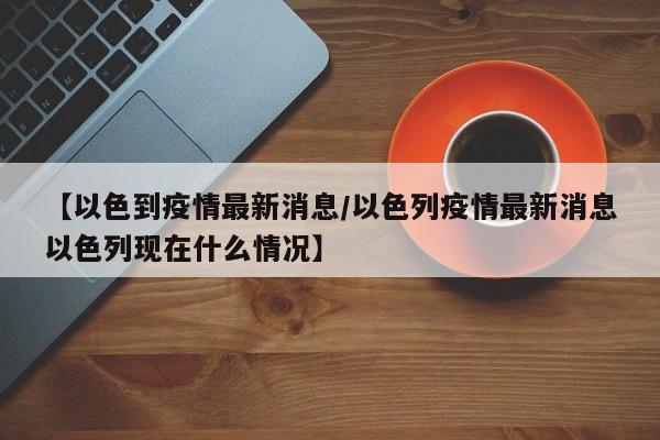 【以色到疫情最新消息／以色列疫情最新消息以色列现在什么情况】