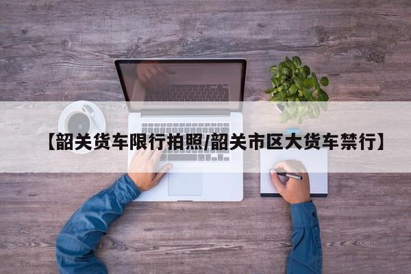 【韶关货车限行拍照／韶关市区大货车禁行】