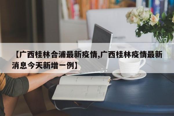 【广西桂林合浦最新疫情,广西桂林疫情最新消息今天新增一例】