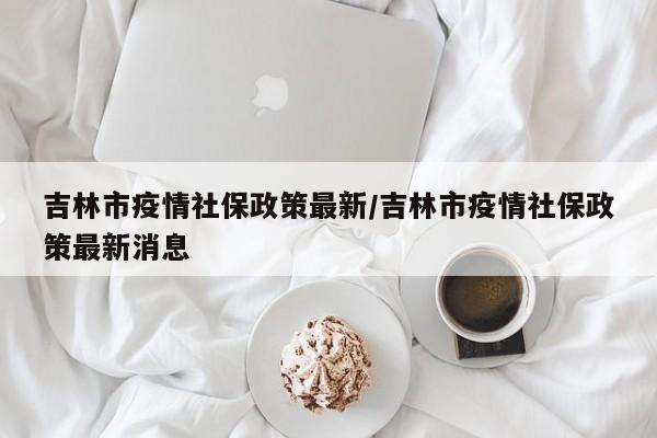 吉林市疫情社保政策最新／吉林市疫情社保政策最新消息
