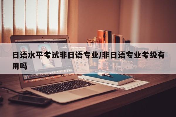 日语水平考试非日语专业／非日语专业考级有用吗
