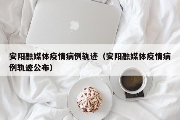 安阳融媒体疫情病例轨迹（安阳融媒体疫情病例轨迹公布）