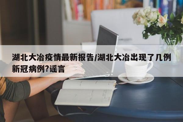 湖北大冶疫情最新报告／湖北大冶出现了几例新冠病例？谣言