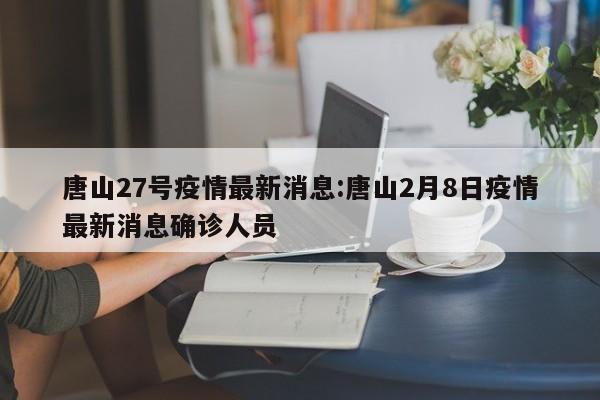 唐山27号疫情最新消息：唐山2月8日疫情最新消息确诊人员