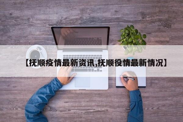 【抚顺疫情最新资讯,抚顺役情最新情况】
