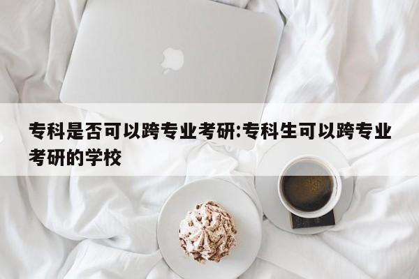 专科是否可以跨专业考研：专科生可以跨专业考研的学校