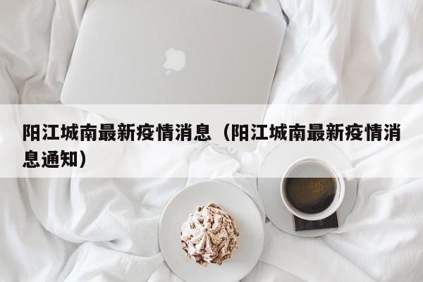 阳江城南最新疫情消息（阳江城南最新疫情消息通知）