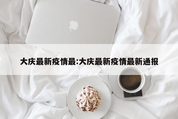 大庆最新疫情最：大庆最新疫情最新通报