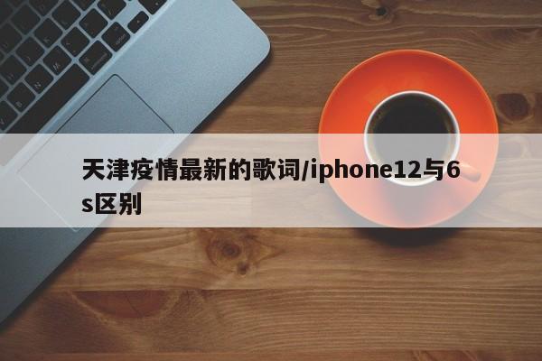天津疫情最新的歌词／iphone12与6s区别