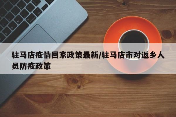 驻马店疫情回家政策最新／驻马店市对返乡人员防疫政策