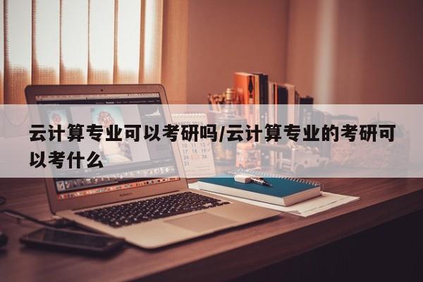 云计算专业可以考研吗／云计算专业的考研可以考什么