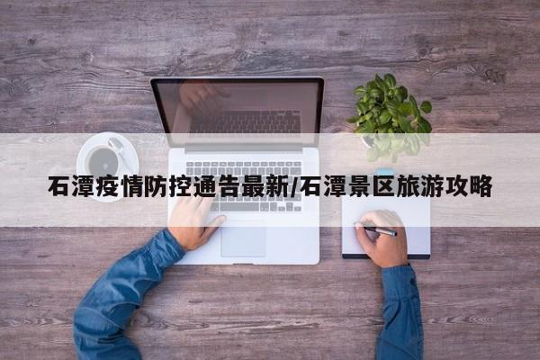 石潭疫情防控通告最新／石潭景区旅游攻略