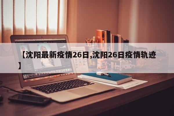 【沈阳最新疫情26日,沈阳26日疫情轨迹】