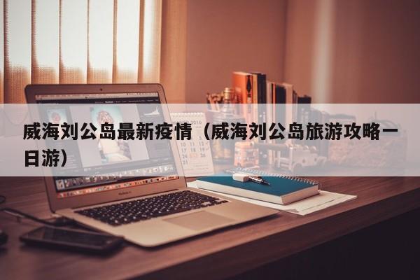 威海刘公岛最新疫情（威海刘公岛旅游攻略一日游）