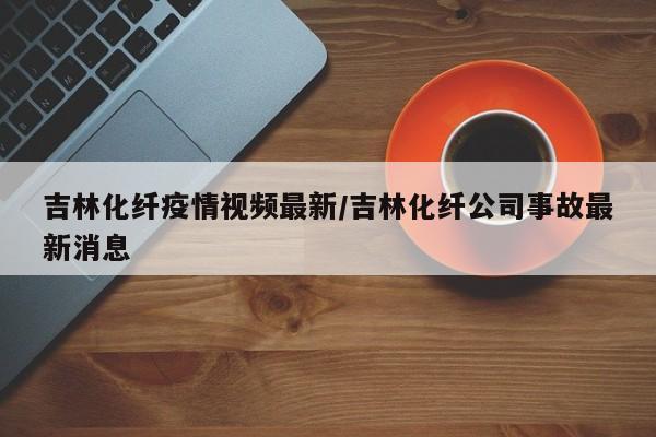 吉林化纤疫情视频最新／吉林化纤公司事故最新消息