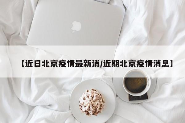 【近日北京疫情最新消／近期北京疫情消息】