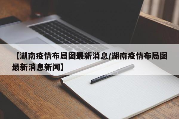 【湖南疫情布局图最新消息／湖南疫情布局图最新消息新闻】