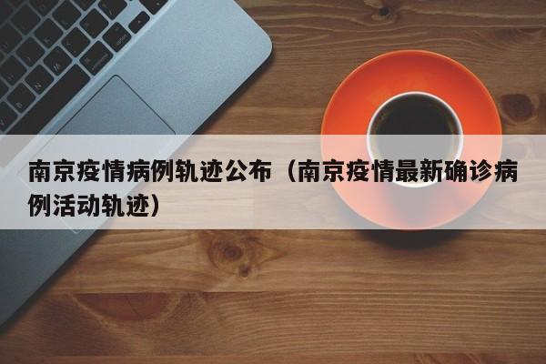 南京疫情病例轨迹公布（南京疫情最新确诊病例活动轨迹）