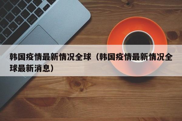 韩国疫情最新情况全球（韩国疫情最新情况全球最新消息）