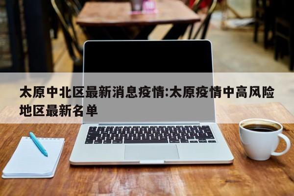 太原中北区最新消息疫情：太原疫情中高风险地区最新名单