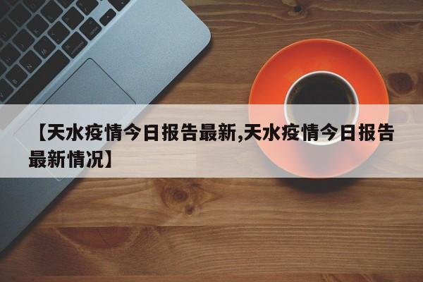 【天水疫情今日报告最新,天水疫情今日报告最新情况】