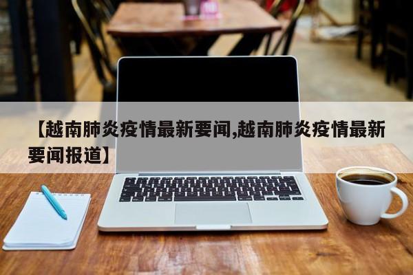 【越南肺炎疫情最新要闻,越南肺炎疫情最新要闻报道】