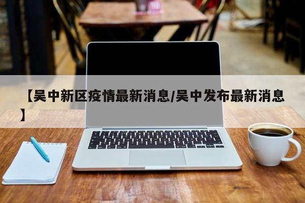 【吴中新区疫情最新消息／吴中发布最新消息】