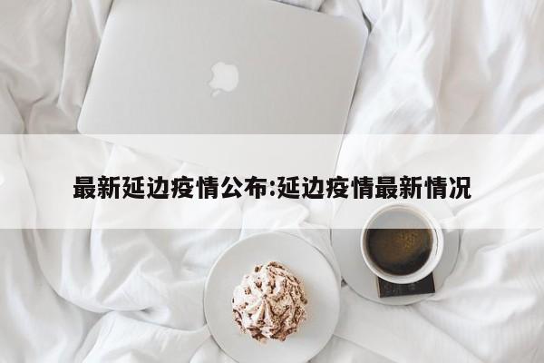 最新延边疫情公布：延边疫情最新情况