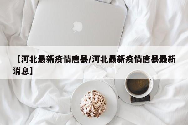【河北最新疫情唐县／河北最新疫情唐县最新消息】