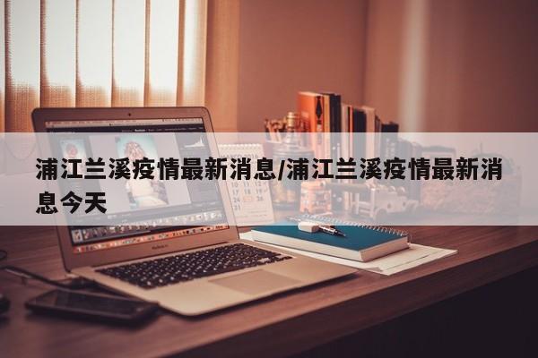 浦江兰溪疫情最新消息／浦江兰溪疫情最新消息今天