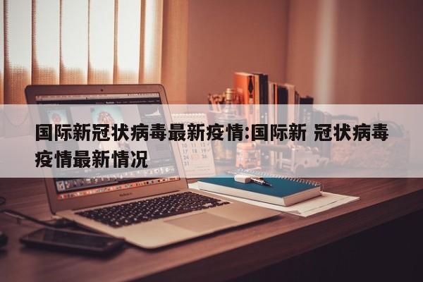 国际新冠状病毒最新疫情：国际新 冠状病毒疫情最新情况