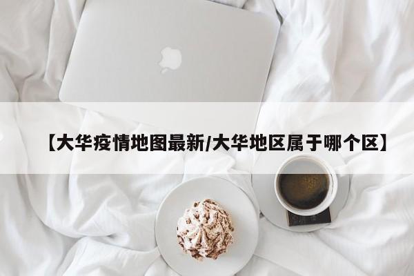 【大华疫情地图最新／大华地区属于哪个区】