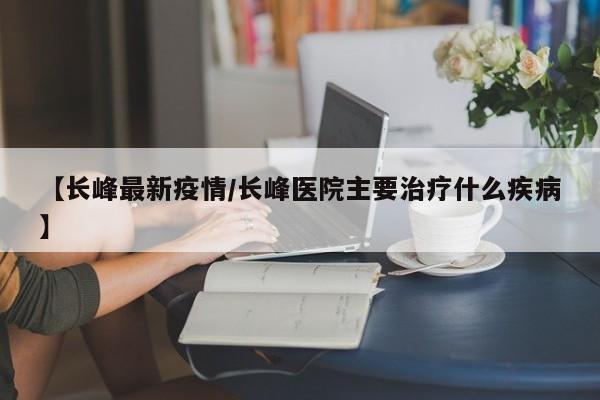【长峰最新疫情／长峰医院主要治疗什么疾病】