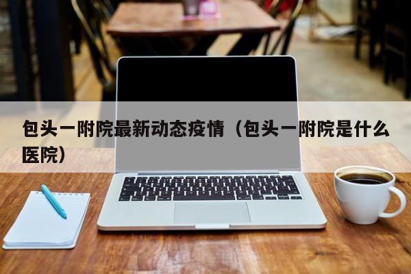 包头一附院最新动态疫情（包头一附院是什么医院）