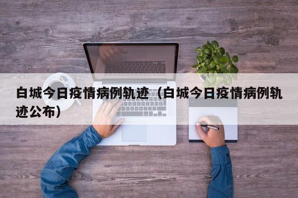 白城今日疫情病例轨迹（白城今日疫情病例轨迹公布）