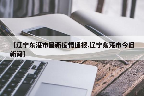 【辽宁东港市最新疫情通报,辽宁东港市今日新闻】