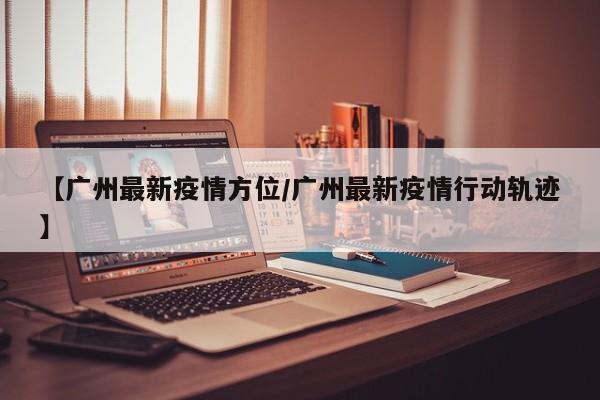 【广州最新疫情方位／广州最新疫情行动轨迹】