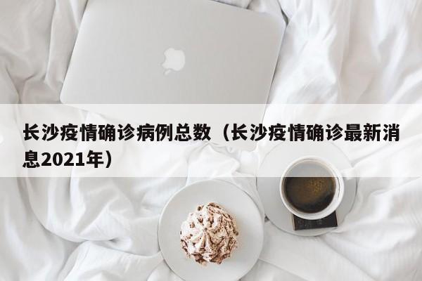 长沙疫情确诊病例总数（长沙疫情确诊最新消息2021年）