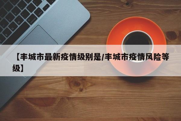 【丰城市最新疫情级别是／丰城市疫情风险等级】