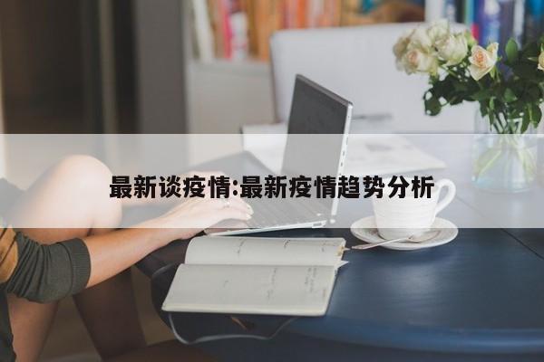 最新谈疫情：最新疫情趋势分析