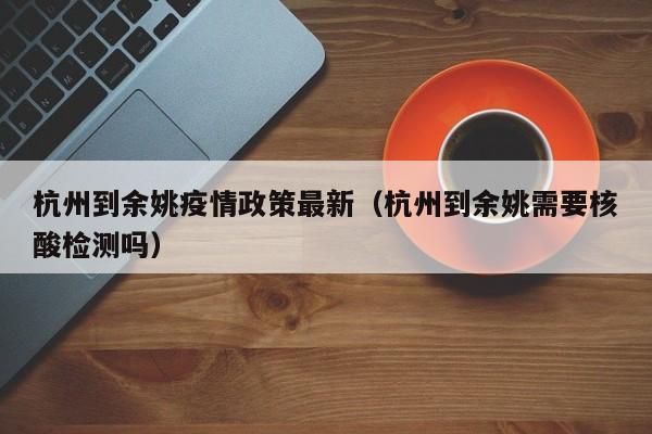 杭州到余姚疫情政策最新（杭州到余姚需要核酸检测吗）