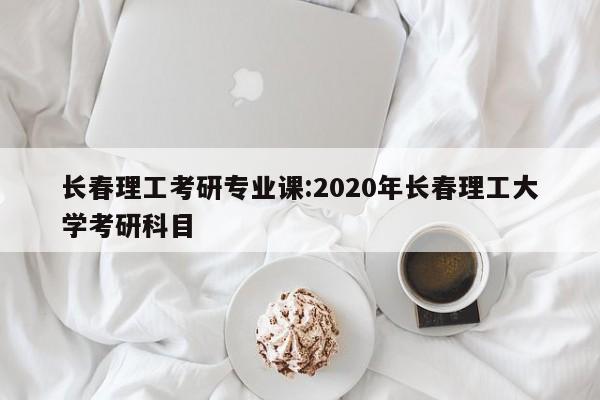 长春理工考研专业课：2020年长春理工大学考研科目