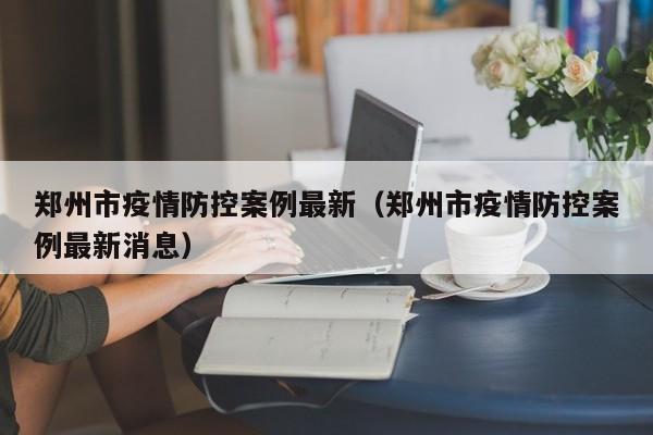 郑州市疫情防控案例最新（郑州市疫情防控案例最新消息）