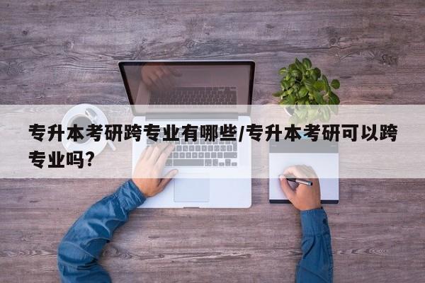 专升本考研跨专业有哪些／专升本考研可以跨专业吗？