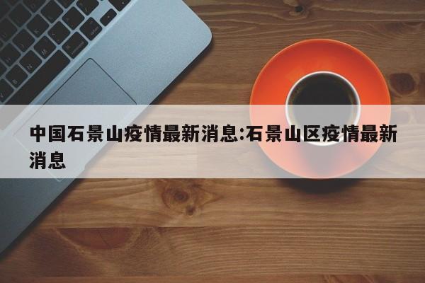 中国石景山疫情最新消息：石景山区疫情最新消息