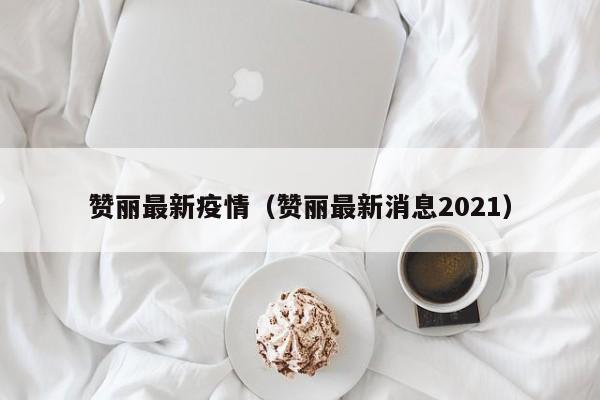 赞丽最新疫情（赞丽最新消息2021）