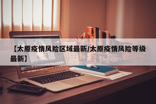 【太原疫情风险区域最新／太原疫情风险等级最新】
